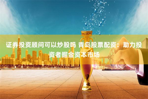 证券投资顾问可以炒股吗 青岛股票配资：助力投资者掘金资本市场