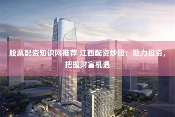 股票配资知识网推荐 江西配资炒股：助力投资，把握财富机遇