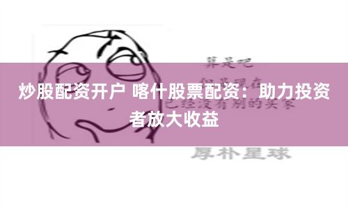 炒股配资开户 喀什股票配资：助力投资者放大收益