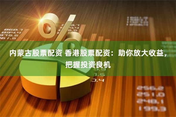内蒙古股票配资 香港股票配资：助你放大收益，把握投资良机