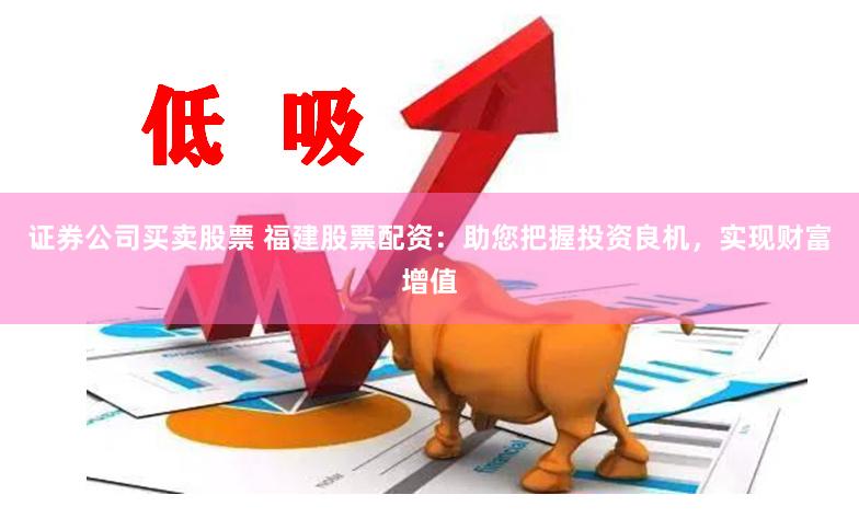 证券公司买卖股票 福建股票配资：助您把握投资良机，实现财富增值
