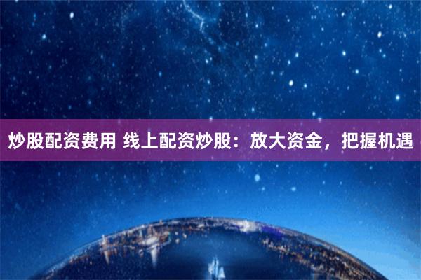 炒股配资费用 线上配资炒股：放大资金，把握机遇