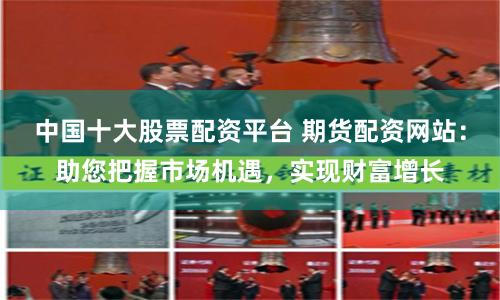 中国十大股票配资平台 期货配资网站：助您把握市场机遇，实现财富增长