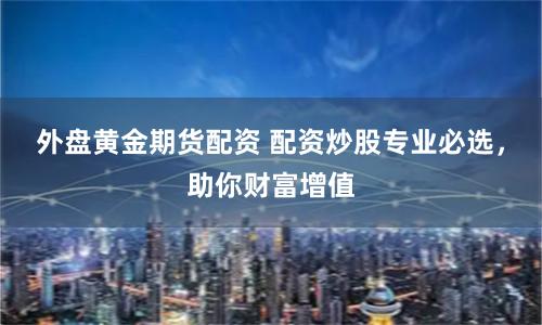 外盘黄金期货配资 配资炒股专业必选，助你财富增值