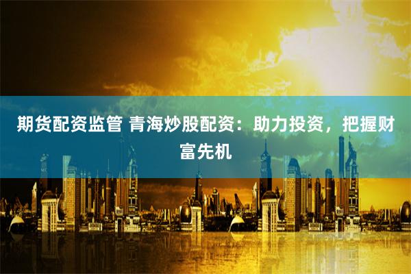 期货配资监管 青海炒股配资：助力投资，把握财富先机