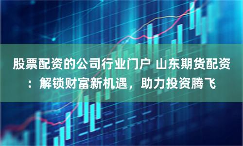 股票配资的公司行业门户 山东期货配资：解锁财富新机遇，助力投资腾飞