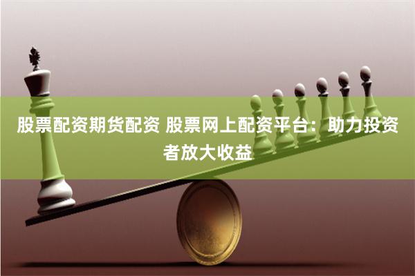 股票配资期货配资 股票网上配资平台：助力投资者放大收益