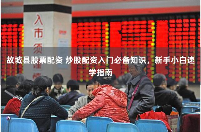 故城县股票配资 炒股配资入门必备知识，新手小白速学指南
