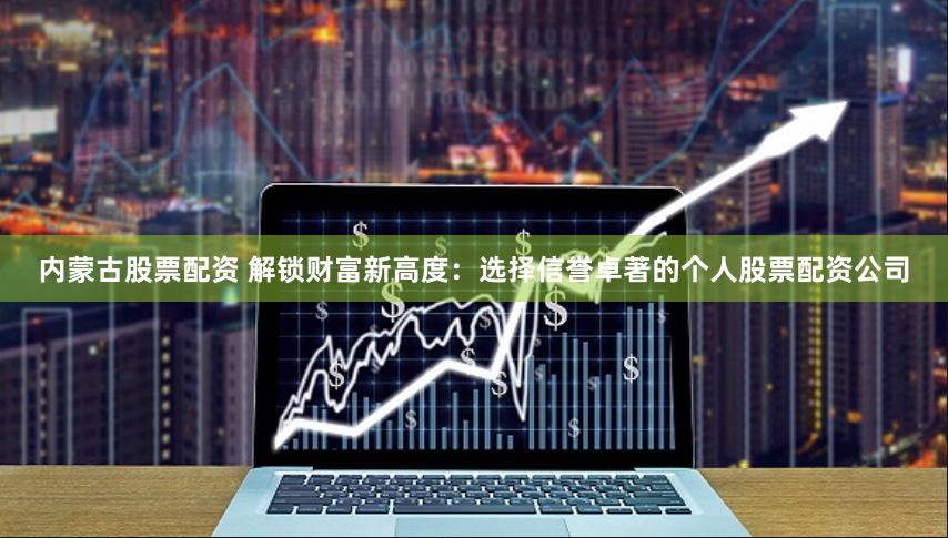 内蒙古股票配资 解锁财富新高度：选择信誉卓著的个人股票配资公司
