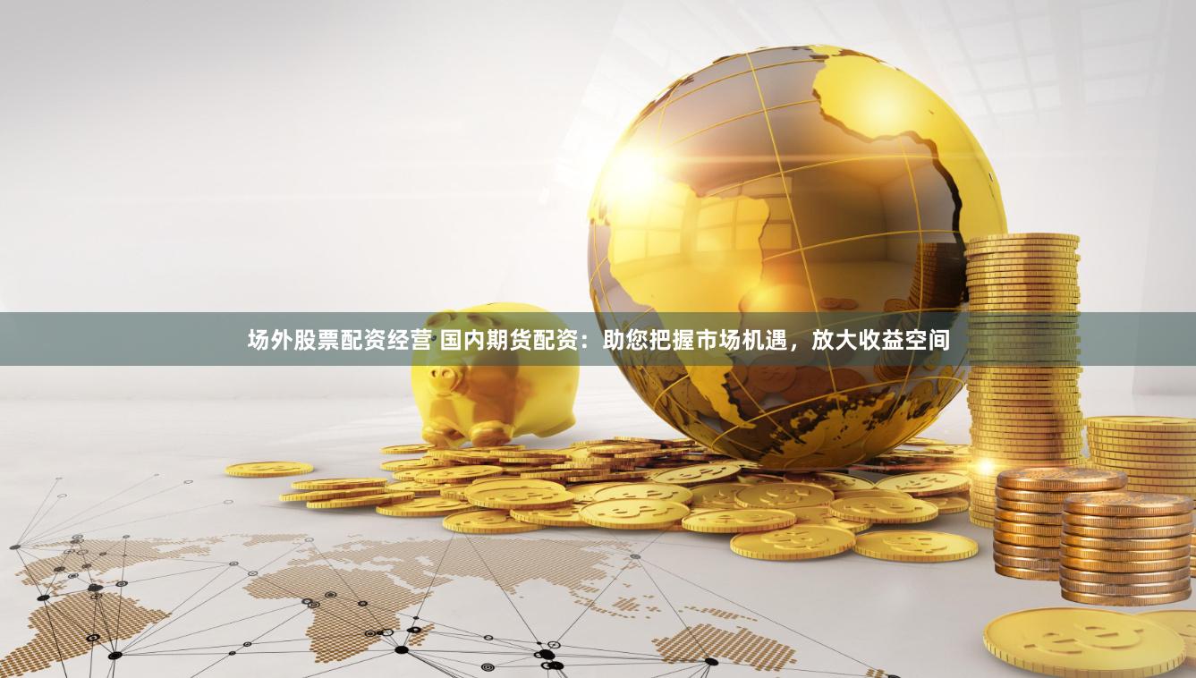 场外股票配资经营 国内期货配资：助您把握市场机遇，放大收益空间