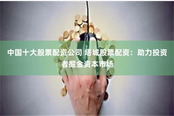 中国十大股票配资公司 塔城股票配资：助力投资者掘金资本市场