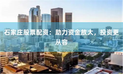 石家庄股票配资：助力资金放大，投资更从容