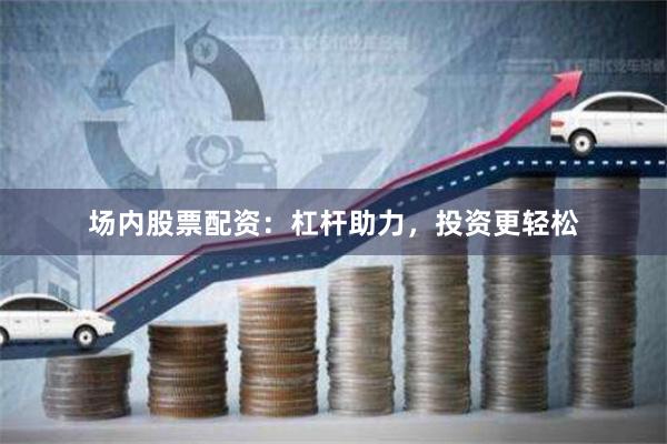 场内股票配资：杠杆助力，投资更轻松