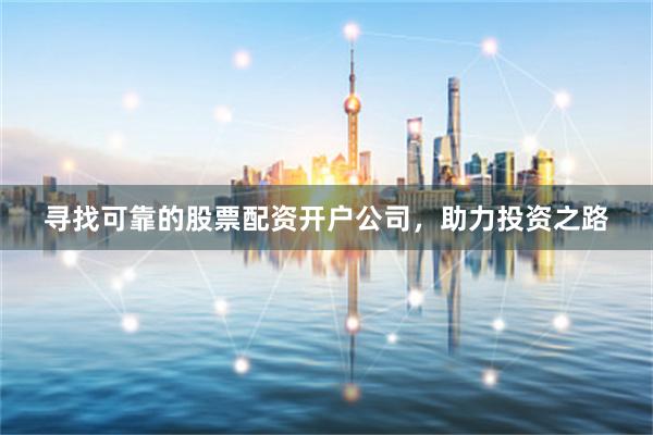 寻找可靠的股票配资开户公司，助力投资之路