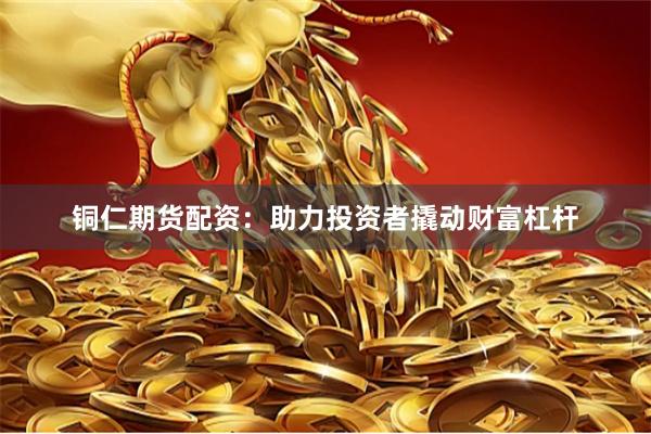 铜仁期货配资：助力投资者撬动财富杠杆