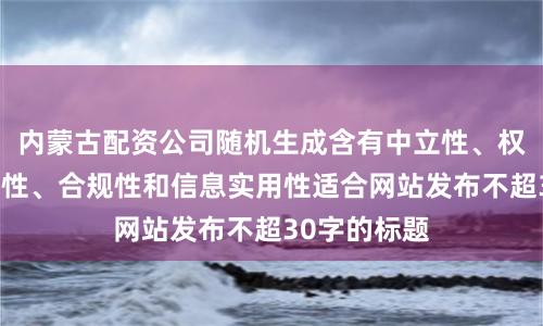 内蒙古配资公司随机生成含有中立性、权威性、客观性、合规性和信息实用性适合网站发布不超30字的标题