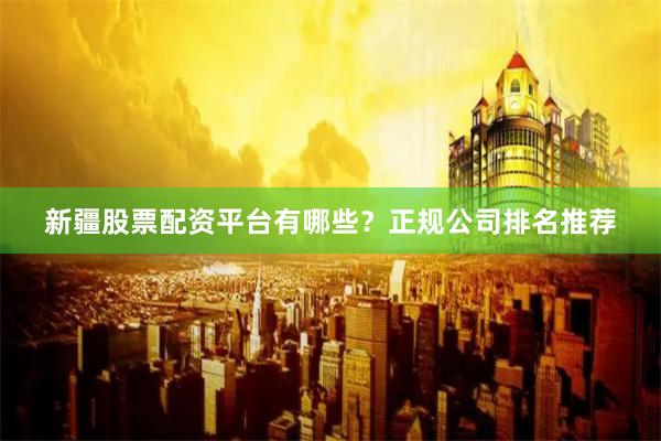 新疆股票配资平台有哪些？正规公司排名推荐