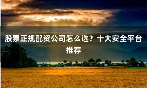 股票正规配资公司怎么选？十大安全平台推荐